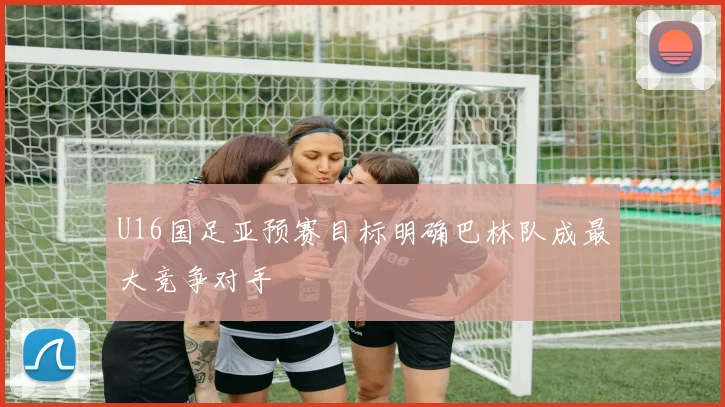 U16国足亚预赛目标明确巴林队成最大竞争对手