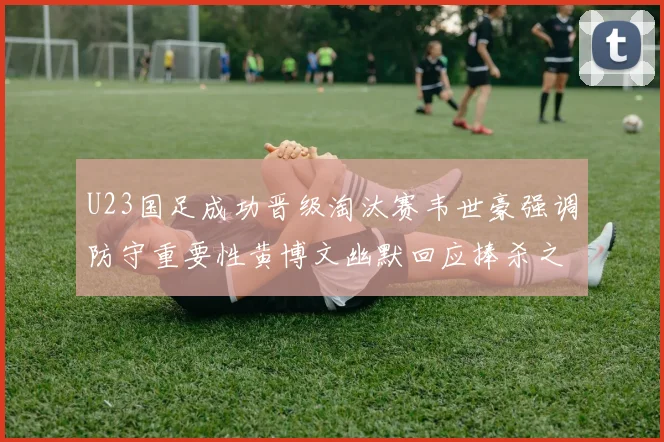 U23国足成功晋级淘汰赛韦世豪强调防守重要性黄博文幽默回应捧杀之说