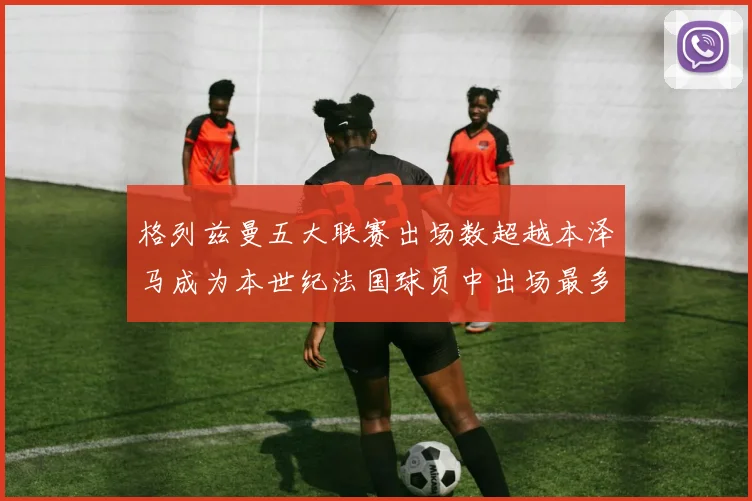格列兹曼五大联赛出场数超越本泽马成为本世纪法国球员中出场最多者