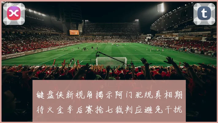键盘侠新视角揭示阿门犯规真相期待火金季后赛抢七裁判应避免干扰比赛