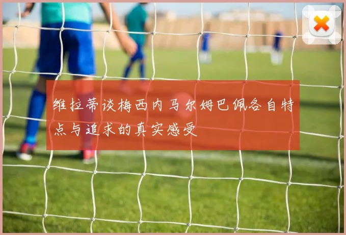 维拉蒂谈梅西内马尔姆巴佩各自特点与追求的真实感受