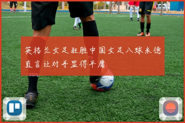 英格兰女足狂胜中国女足八球米德直言让对手显得平庸