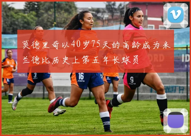 莫德里奇以40岁75天的高龄成为米兰德比历史上第五年长球员