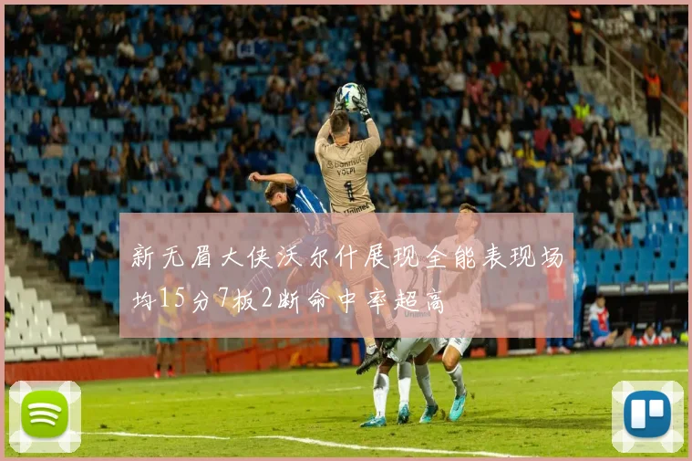 新无眉大侠沃尔什展现全能表现场均15分7板2断命中率超高
