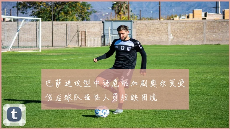 巴萨进攻型中场危机加剧奥尔莫受伤后球队面临人员短缺困境