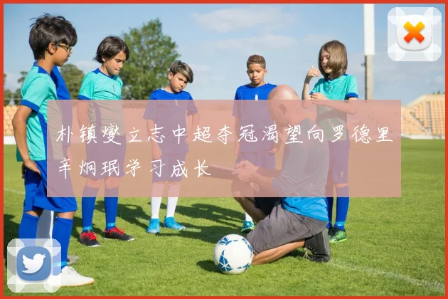 朴镇燮立志中超夺冠渴望向罗德里辛炯珉学习成长
