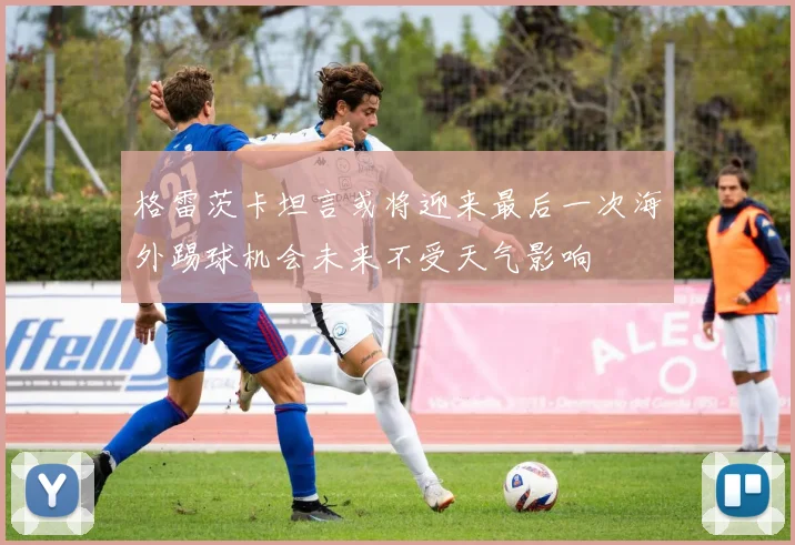 格雷茨卡坦言或将迎来最后一次海外踢球机会未来不受天气影响