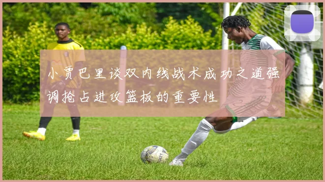 小贾巴里谈双内线战术成功之道强调抢占进攻篮板的重要性