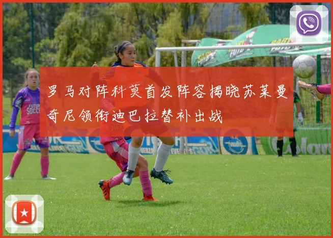 罗马对阵科莫首发阵容揭晓苏莱曼奇尼领衔迪巴拉替补出战