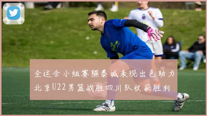 全运会小组赛隰泰诚表现出色助力北京U22男篮战胜四川队收获胜利