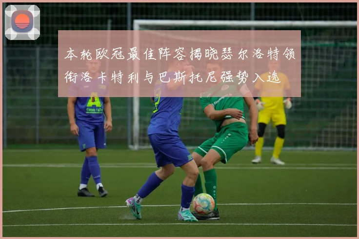 本轮欧冠最佳阵容揭晓瑟尔洛特领衔洛卡特利与巴斯托尼强势入选