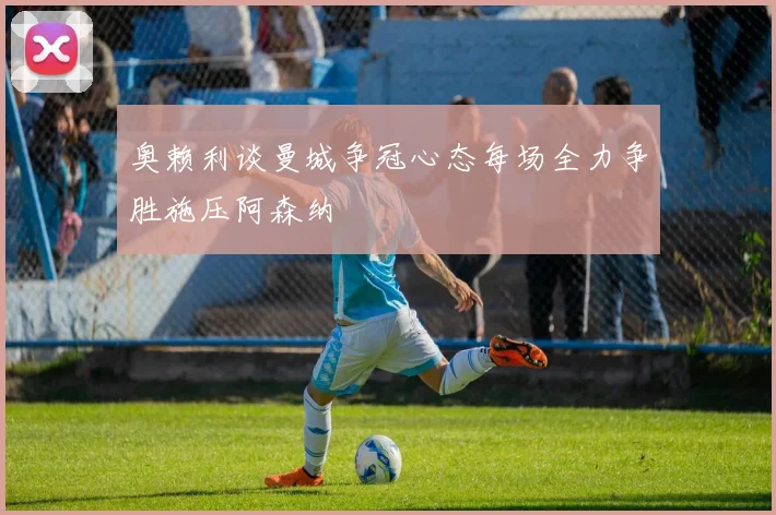 奥赖利谈曼城争冠心态每场全力争胜施压阿森纳