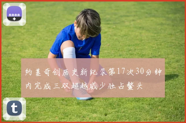 约基奇创历史新纪录第17次30分钟内完成三双超越威少独占鳌头