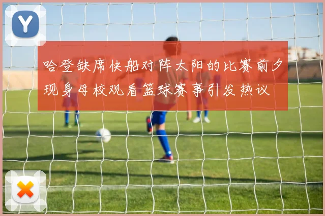 哈登缺席快船对阵太阳的比赛前夕现身母校观看篮球赛事引发热议